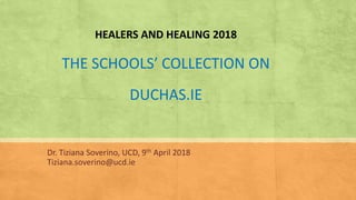 HEALERS AND HEALING 2018
THE SCHOOLS’ COLLECTION ON
DUCHAS.IE
Dr. Tiziana Soverino, UCD, 9th April 2018
Tiziana.soverino@ucd.ie
 