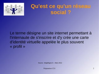 Préparation C2i1 2
Qu'est ce qu'un réseau
social ?
Le terme désigne un site internet permettant à
l'internaute de s'inscrire et d'y crée une carte
d'identité virtuelle appelée le plus souvent
« profil »
Source : bloglefigaro.fr – Mars 2012
 