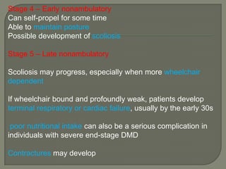 Stage 4 – Early nonambulatory
Can self-propel for some time
Able to maintain posture
Possible development of scoliosis

Stage 5 – Late nonambulatory
Scoliosis may progress, especially when more wheelchair
dependent
If wheelchair bound and profoundly weak, patients develop
terminal respiratory or cardiac failure, usually by the early 30s

poor nutritional intake can also be a serious complication in
individuals with severe end-stage DMD
Contractures may develop

 
