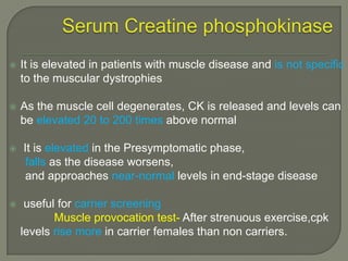 

It is elevated in patients with muscle disease and is not specific
to the muscular dystrophies



As the muscle cell degenerates, CK is released and levels can
be elevated 20 to 200 times above normal





It is elevated in the Presymptomatic phase,
falls as the disease worsens,
and approaches near-normal levels in end-stage disease
useful for carrier screening
Muscle provocation test- After strenuous exercise,cpk
levels rise more in carrier females than non carriers.

 