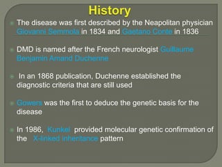 

The disease was first described by the Neapolitan physician
Giovanni Semmola in 1834 and Gaetano Conte in 1836



DMD is named after the French neurologist Guillaume
Benjamin Amand Duchenne



In an 1868 publication, Duchenne established the
diagnostic criteria that are still used



Gowers was the first to deduce the genetic basis for the
disease



In 1986, Kunkel provided molecular genetic confirmation of
the X-linked inheritance pattern

 