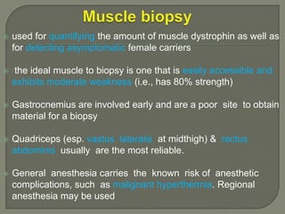

used for quantifying the amount of muscle dystrophin as well as
for detecting asymptomatic female carriers



the ideal muscle to biopsy is one that is easily accessible and
exhibits moderate weakness (i.e., has 80% strength)



Gastrocnemius are involved early and are a poor site to obtain
material for a biopsy



Quadriceps (esp. vastus lateralis at midthigh) & rectus
abdominis usually are the most reliable.



General anesthesia carries the known risk of anesthetic
complications, such as malignant hyperthermia. Regional
anesthesia may be used

 