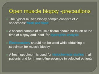 

The typical muscle biopsy sample consists of 2
specimens: fresh and fixed.



A second sample of muscle tissue should be taken at the
time of biopsy and sent for dystrophin analysis



Electrocautery should not be used while obtaining a
specimen for muscle biopsy



A fresh specimen is used for histochemical studies in all
patients and for immunofluorescence in selected patients

 