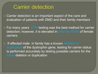 

Carrier detection is an important aspect of the care and
evaluation of patients with DMD and their family members



For many years, CPK testing was the best method for carrier
detection; however, it is elevated in only two thirds of female
carriers



If affected male in family has a known deletion or
duplication of the dystrophin gene, testing for carrier status
is performed accurately by testing possible carriers for the
same deletion or duplication

 