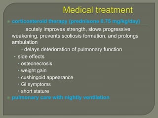 

corticosteroid therapy (prednisone 0.75 mg/kg/day)



acutely improves strength, slows progressive
weakening, prevents scoliosis formation, and prolongs
ambulation
 delays deterioration of pulmonary function
• side effects
 osteonecrosis
 weight gain
 cushingoid appearance
 GI symptoms
 short stature
pulmonary care with nightly ventilation

 