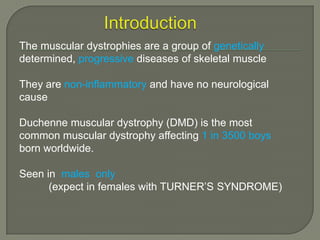 The muscular dystrophies are a group of genetically
determined, progressive diseases of skeletal muscle

They are non-inflammatory and have no neurological
cause
Duchenne muscular dystrophy (DMD) is the most
common muscular dystrophy affecting 1 in 3500 boys
born worldwide.
Seen in males only
(expect in females with TURNER’S SYNDROME)

 
