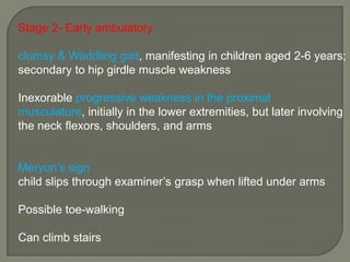 Stage 2- Early ambulatory
clumsy & Waddling gait, manifesting in children aged 2-6 years;
secondary to hip girdle muscle weakness

Inexorable progressive weakness in the proximal
musculature, initially in the lower extremities, but later involving
the neck flexors, shoulders, and arms
Meryon’s sign
child slips through examiner’s grasp when lifted under arms
Possible toe-walking
Can climb stairs

 
