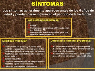 SÍNTOMAS
Los síntomas generalmente aparecen antes de los 6 años de
edad y pueden darse incluso en el período de la lactancia.
Debilidad muscular:
Comienza en las piernas y la pelvis, pero
también se presenta con menos gravedad en
los brazos, el cuello y otras áreas del cuerpo.
Problemas con habilidades motoras (correr,
trotar, saltar).
Caídas frecuentes.
Dificultad para levantarse de una posición de
acostado o para subir escaleras.
Debilidad que empeora rápidamente.
Los síntomas pueden ser:
Fatiga.
Problemas de aprendizaje (el CI puede estar
por debajo de 75).
Discapacidad intelectual (posible, pero que
no empeora con el tiempo).
Dificultad al caminar progresiva:
La capacidad de caminar se puede perder
hacia los 12 años de edad y el niño tendrá que
usar una silla de ruedas.
La dificultad para respirar y la cardiopatía
generalmente comienzan hacia los 20 años.
 