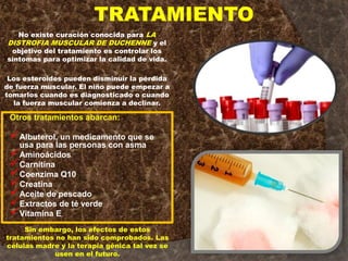 TRATAMIENTO
No existe curación conocida para LA
DISTROFIA MUSCULAR DE DUCHENNE y el
objetivo del tratamiento es controlar los
síntomas para optimizar la calidad de vida.
Los esteroides pueden disminuir la pérdida
de fuerza muscular. El niño puede empezar a
tomarlos cuando es diagnosticado o cuando
la fuerza muscular comienza a declinar.
Otros tratamientos abarcan:
Albuterol, un medicamento que se
usa para las personas con asma
Aminoácidos
Carnitina
Coenzima Q10
Creatina
Aceite de pescado
Extractos de té verde
Vitamina E
Sin embargo, los efectos de estos
tratamientos no han sido comprobados. Las
células madre y la terapia génica tal vez se
usen en el futuro.
 