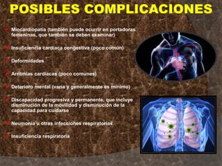 Miocardiopatía (también puede ocurrir en portadoras
femeninas, que también se deben examinar)
Insuficiencia cardíaca congestiva (poco común)
Deformidades
Arritmias cardíacas (poco comunes)
Deterioro mental (varía y generalmente es mínimo)
Discapacidad progresiva y permanente, que incluye
disminución de la movilidad y disminución de la
capacidad para cuidarse
Neumonía u otras infecciones respiratorias
Insuficiencia respiratoria
POSIBLES COMPLICACIONES
 