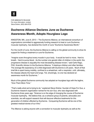 FOR IMMEDIATE RELEASE
For more information, contact:
Steve Dreher, (603) 464­9729
Duchenne Alliance Declares June as Duchenne
Awareness Month, Adopts Hourglass Logo
KINGSTON, MA, June 8, 2013 ­­ The Duchenne Alliance, an international consortium of
organizations committed to aggressively funding research to treat or cure Duchenne
muscular dystrophy, has declared the month of June “Duchenne Awareness Month.”
For the month of June, the Duchenne Alliance is calling on the global community to show its
support for finding a treatment or cure for Duchenne.
“Imagine scars throughout every muscle in your body.  It would be hard to move.  Hard to
breath.  Hard to pump blood.  As the number one genetic killer of children in the world, this
progressive disease is arguably the most devastating disease known,” said Carlo Rago,
PhD, Scientific Advisor to the Duchenne Alliance. “It destroys children and often families.
The average life expectancy of a child diagnosed with Duchenne is 20 years.  Much of that
brief life is spent losing mobility, confined to a wheelchair, with a respirator, until, ultimately,
the disease attacks the heart and lungs. Yet, shockingly, no one has declared an
awareness month for Duchenne. “
Much of the global Duchenne community has adopted an hourglass logo with the tagline,
“Give Them More Time.”
“That’s really what we’re trying to do,” explained Steve Dreher, founder of Hope For Gus, a
Duchenne research organization named for his son Gus, who was diagnosed with
Duchenne three years ago. “Science is on the edge of changing the course of Duchenne
muscular dystrophy.  We believe that, as a cohesive group of parents, advocates and
scientists, we will support research that will discover effective treatments for this
generation of children affected by Duchenne.  Conquering Duchenne will be one of the
greatest medical stories of our time.”
The Alliance is asking anyone with a connection to muscular dystrophy as well as the
 