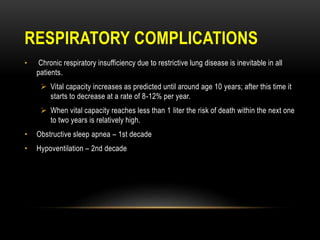 RESPIRATORY COMPLICATIONS
• Chronic respiratory insufficiency due to restrictive lung disease is inevitable in all
patients.
 Vital capacity increases as predicted until around age 10 years; after this time it
starts to decrease at a rate of 8-12% per year.
 When vital capacity reaches less than 1 liter the risk of death within the next one
to two years is relatively high.
• Obstructive sleep apnea – 1st decade
• Hypoventilation – 2nd decade
 