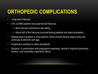 ORTHOPEDIC COMPLICATIONS
• Long bone fractures
• 21% of DMD patients had experienced fractures.
 Most common mechanism was falling
 About half of the fractures occurred among patients who were ambulatory
• Osteoporosis is present in most patients. Bone mineral density begins early and
continues to diminish with age.
• Progressive scoliosis in nearly all patients
• Scoliosis, in combination with progressive weakness, results in impaired pulmonary
function, and eventually, respiratory failure.
 