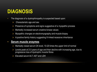 DIAGNOSIS
• The diagnosis of a dystrophinopathy is suspected based upon:
 Characteristic age and sex
 Presence of symptoms and signs suggestive of a myopathic process
 Markedly increased serum creatine kinase values
 Myopathic changes on electromyography and muscle biopsy
 A positive family history suggesting X-linked recessive inheritance
• Serum muscle enzymes
 Markedly raised serum CK level, 10-20 times the upper limit of normal
 Levels peak at 2-3 years of age and then decline with increasing age, due to
progressive loss of dystrophic muscle fibres
 Elevated serum ALT, AST and LDH
 