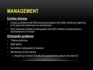 MANAGEMENT
Cardiac disease
• Cardiac surveillance with ECG and echocardiogram and Holter monitoring, beginning
at 10 years and continuing on an annual basis.
• Early treatment of dilated cardiomyopathy with ACE inhibitors and beta blockers –
improvement in LV function
Orthopedic problems
• Passive stretching
• Night splints
• Surveillance radiographs for scoliosis
• Maintenance of bone density
 Monitoring of vitamin D levels and supplementing calcium and vitamin D
 