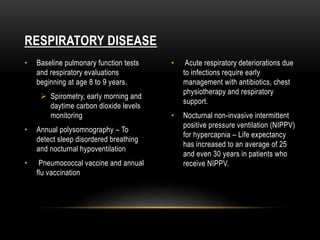 • Baseline pulmonary function tests
and respiratory evaluations
beginning at age 8 to 9 years.
 Spirometry, early morning and
daytime carbon dioxide levels
monitoring
• Annual polysomnography – To
detect sleep disordered breathing
and nocturnal hypoventilation
• Pneumococcal vaccine and annual
flu vaccination
• Acute respiratory deteriorations due
to infections require early
management with antibiotics, chest
physiotherapy and respiratory
support.
• Nocturnal non-invasive intermittent
positive pressure ventilation (NIPPV)
for hypercapnia – Life expectancy
has increased to an average of 25
and even 30 years in patients who
receive NIPPV.
RESPIRATORY DISEASE
 