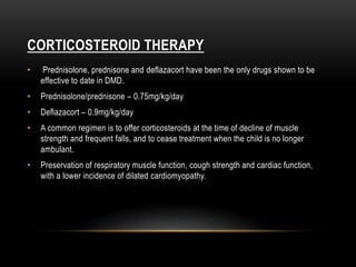 CORTICOSTEROID THERAPY
• Prednisolone, prednisone and deflazacort have been the only drugs shown to be
effective to date in DMD.
• Prednisolone/prednisone – 0.75mg/kg/day
• Deflazacort – 0.9mg/kg/day
• A common regimen is to offer corticosteroids at the time of decline of muscle
strength and frequent falls, and to cease treatment when the child is no longer
ambulant.
• Preservation of respiratory muscle function, cough strength and cardiac function,
with a lower incidence of dilated cardiomyopathy.
 