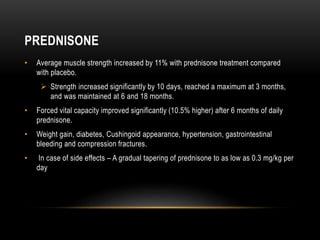 PREDNISONE
• Average muscle strength increased by 11% with prednisone treatment compared
with placebo.
 Strength increased significantly by 10 days, reached a maximum at 3 months,
and was maintained at 6 and 18 months.
• Forced vital capacity improved significantly (10.5% higher) after 6 months of daily
prednisone.
• Weight gain, diabetes, Cushingoid appearance, hypertension, gastrointestinal
bleeding and compression fractures.
• In case of side effects – A gradual tapering of prednisone to as low as 0.3 mg/kg per
day
 