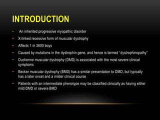 INTRODUCTION
• An inherited progressive myopathic disorder
• X-linked recessive form of muscular dystrophy
• Affects 1 in 3600 boys
• Caused by mutations in the dystrophin gene, and hence is termed “dystrophinopathy”
• Duchenne muscular dystrophy (DMD) is associated with the most severe clinical
symptoms
• Becker muscular dystrophy (BMD) has a similar presentation to DMD, but typically
has a later onset and a milder clinical course
• Patients with an intermediate phenotype may be classified clinically as having either
mild DMD or severe BMD
 