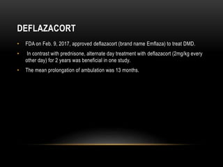 DEFLAZACORT
• FDA on Feb. 9, 2017, approved deflazacort (brand name Emflaza) to treat DMD.
• In contrast with prednisone, alternate day treatment with deflazacort (2mg/kg every
other day) for 2 years was beneficial in one study.
• The mean prolongation of ambulation was 13 months.
 