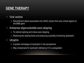 GENE THERAPY
• Viral vectors
 Recombinant adeno-associated viral (rAAV) vectors that carry critical regions of
the DMD gene
• Antisense oligonucleotide exon skipping
 To redirect splicing and induce exon skipping
 Restoring the reading frame and producing a partially functioning dystrophin.
• Utrophin
 A protein homologue of dystrophin in the sarcolemma
 May compensate for dystrophin deficiency if it is upregulated.
 