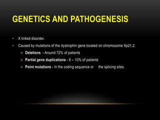 GENETICS AND PATHOGENESIS
• X linked disorder.
• Caused by mutations of the dystrophin gene located on chromosome Xp21.2
 Deletions - Around 72% of patients
 Partial gene duplications - 6 – 10% of patients
 Point mutations - In the coding sequence or the splicing sites.
 