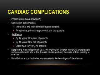 CARDIAC COMPLICATIONS
• Primary dilated cardiomyopathy
• Conduction abnormalities
 Intra-atrial and inter-atrial conduction defects
 Arrhythmias, primarily supraventricular tachycardia
• Incidence
 By 14 years: One-third of patients
 By 18 years: One half of patients
 Older than 18 years: All patients
• Despite the high incidence of DCM, the majority of children with DMD are relatively
asymptomatic until late in the disease course, probably because of their inability to
exercise
• Heart failure and arrhythmias may develop in the late stages of the disease
 