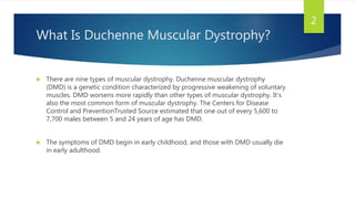What Is Duchenne Muscular Dystrophy?
 There are nine types of muscular dystrophy. Duchenne muscular dystrophy
(DMD) is a genetic condition characterized by progressive weakening of voluntary
muscles. DMD worsens more rapidly than other types of muscular dystrophy. It’s
also the most common form of muscular dystrophy. The Centers for Disease
Control and PreventionTrusted Source estimated that one out of every 5,600 to
7,700 males between 5 and 24 years of age has DMD.
 The symptoms of DMD begin in early childhood, and those with DMD usually die
in early adulthood.
2
 
