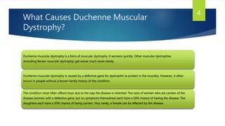 What Causes Duchenne Muscular
Dystrophy?
Duchenne muscular dystrophy is a form of muscular dystrophy. It worsens quickly. Other muscular dystrophies
(including Becker muscular dystrophy) get worse much more slowly.
Duchenne muscular dystrophy is caused by a defective gene for dystrophin (a protein in the muscles). However, it often
occurs in people without a known family history of the condition.
The condition most often affects boys due to the way the disease is inherited. The sons of women who are carriers of the
disease (women with a defective gene, but no symptoms themselves) each have a 50% chance of having the disease. The
daughters each have a 50% chance of being carriers. Very rarely, a female can be affected by the disease.
4
 