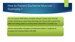 How to Prevent Duchenne Muscular
Dystrophy ?
You can’t prevent DMD before conception because it passes down from the
mother. Geneticists are researching technology that may be able to prevent the
defect from being passed on, but they haven’t discovered a successful cure.
Genetic testing before conception can determine whether a couple has an
increased risk of having children with DMD.
8
 