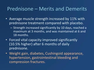 Prednisone – Merits and Demerits 
•Average muscle strength increased by 11% with prednisone treatment compared with placebo. 
–Strength increased significantly by 10 days, reached a maximum at 3 months, and was maintained at 6 and 18 months. 
•Forced vital capacity improved significantly (10.5% higher) after 6 months of daily prednisone. 
•Weight gain, diabetes, Cushingoid appearance, hypertension, gastrointestinal bleeding and compression fractures.  