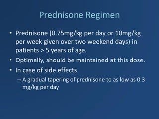 Prednisone Regimen 
•Prednisone (0.75mg/kg per day or 10mg/kg per week given over two weekend days) in patients > 5 years of age. 
•Optimally, should be maintained at this dose. 
•In case of side effects 
–A gradual tapering of prednisone to as low as 0.3 mg/kg per day  