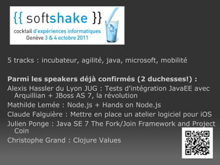 5 tracks : incubateur, agilité, java, microsoft, mobilité Parmi les speakers déjà confirmés (2 duchesses!) : Alexis Hassler du Lyon JUG : Tests d'intégration JavaEE avec Arquillian + JBoss AS 7, la révolution Mathilde Lemée : Node.js + Hands on Node.js Claude Falguière : Mettre en place un atelier logiciel pour iOS Julien Ponge : Java SE 7 The Fork/Join Framework and Project Coin Christophe Grand : Clojure Values Site web  : http://soft-shake.ch 