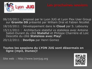 06/10/2011 : proposé par le Lyon JUG et Lyon Flex User Group sur  Granite DS  présenté par William Drai et Fabien Nicollet 18/10/2011 : Développement dans le  Cloud  par S. Labourey 15/11/2011 :  Architecture stateful vs stateless avec Antoine Sabot-Durant du côté  Stateful  et Philippe Charrière et Loic Descotte du côté  Stateless   avec  Play! 20/12/2011 :  DevOps  par Henri Gomez Toutes les sessions du LYON JUG sont désormais en ligne (mp3, Itunes)! Site web  : http://www.lyonjug.org Les  prochaines  sessions  