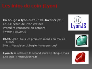 Ca bouge à lyon autour de JavaScript ! Le JSMeetup de Lyon est né! Première rencontre en octobre!  Twitter : @LyonJS CARA Lyon : tous les premiers mardis du mois à l'INSA Site : http://lyon.clubagilerhonealpes.org/ Lyonrb  se retrouve le second jeudi de chaque mois Site web  : http://lyonrb.fr  Les infos du coin (Lyon) 