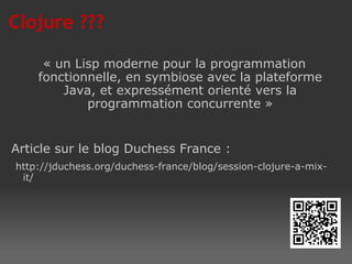 Clojure ??? « un Lisp moderne pour la programmation fonctionnelle, en symbiose avec la plateforme Java, et expressément orienté vers la programmation concurrente » Article sur le blog Duchess France : http://jduchess.org/duchess-france/blog/session-clojure-a-mix-it/ 