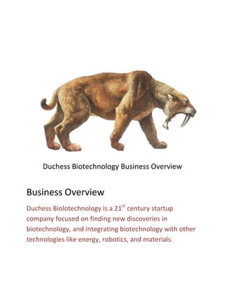 Duchess Biotechnology Business Overview
Business Overview
Duchess Biolotechnology is a 21st
century startup
company focused on finding new discoveries in
biotechnology, and integrating biotechnology with other
technologies like energy, robotics, and materials.
 