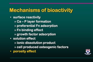 Mechanisms of bioactivity
• surface reactivity
» Ca – P layer formation
» preferential Fn adsorption
» Fn binding effect
» growth factor adsorption
• solution effect
» ionic dissolution product
» cell produced osteogenic factors
• porosity effect
 