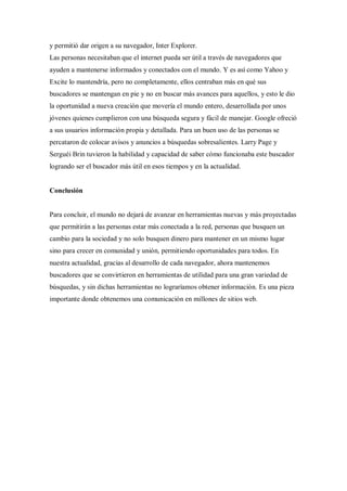 y permitió dar origen a su navegador, Inter Explorer.
Las personas necesitaban que el internet pueda ser útil a través de navegadores que
ayuden a mantenerse informados y conectados con el mundo. Y es así como Yahoo y
Excite lo mantendría, pero no completamente, ellos centraban más en qué sus
buscadores se mantengan en pie y no en buscar más avances para aquellos, y esto le dio
la oportunidad a nueva creación que movería el mundo entero, desarrollada por unos
jóvenes quienes cumplieron con una búsqueda segura y fácil de manejar. Google ofreció
a sus usuarios información propia y detallada. Para un buen uso de las personas se
percataron de colocar avisos y anuncios a búsquedas sobresalientes. Larry Page y
Serguéi Brin tuvieron la habilidad y capacidad de saber cómo funcionaba este buscador
logrando ser el buscador más útil en esos tiempos y en la actualidad.
Conclusión
Para concluir, el mundo no dejará de avanzar en herramientas nuevas y más proyectadas
que permitirán a las personas estar más conectada a la red, personas que busquen un
cambio para la sociedad y no solo busquen dinero para mantener en un mismo lugar
sino para crecer en comunidad y unión, permitiendo oportunidades para todos. En
nuestra actualidad, gracias al desarrollo de cada navegador, ahora mantenemos
buscadores que se convirtieron en herramientas de utilidad para una gran variedad de
búsquedas, y sin dichas herramientas no lograríamos obtener información. Es una pieza
importante donde obtenemos una comunicación en millones de sitios web.
 