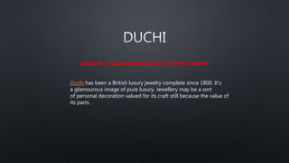JEWELRY A GLAMOUROUS IMAGE OF PURE LUXURY
Duchi has been a British luxury jewelry complete since 1800. It's
a glamourous image of pure luxury. Jewellery may be a sort
of personal decoration valued for its craft still because the value of
its parts.