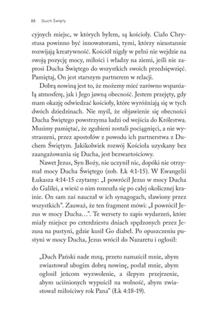 88 Duch Święty88 Duch Święty
cyjnych miejsc, w których byłem, są kościoły. Ciało Chry-
stusa powinno być innowatorami, tymi, którzy nieustannie
rozwijają kreatywność. Kościół nigdy w pełni nie wejdzie na
swoją pozycję mocy, miłości i władzy na ziemi, jeśli nie za-
prosi Ducha Świętego do wszystkich swoich przedsięwzięć.
Pamiętaj, On jest starszym partnerem w relacji.
Dobrą nowiną jest to, że możemy mieć zarówno wspania-
łą atmosferę, jak i Jego jawną obecność. Jestem przejęty, gdy
mam okazję odwiedzać kościoły, które wyróżniają się w tych
dwóch dziedzinach. Nie myśl, że objawienie się obecności
Ducha Świętego powstrzyma ludzi od wejścia do Królestwa.
Musimy pamiętać, że zgubieni zostali pociągnięci, a nie wy-
straszeni, przez apostołów z powodu ich partnerstwa z Du-
chem Świętym. Jakikolwiek rozwój Kościoła uzyskany bez
zaangażowania się Ducha, jest bezwartościowy.
Nawet Jezus, Syn Boży, nie uczynił nic, dopóki nie otrzy-
mał mocy Ducha Świętego (zob. Łk 4:1-15). W Ewangelii
Łukasza 4:14-15 czytamy: „I powrócił Jezus w mocy Ducha
do Galilei, a wieść o nim rozeszła się po całej okolicznej kra-
inie. On sam zaś nauczał w ich synagogach, sławiony przez
wszystkich”. Zauważ, że ten fragment mówi: „I powrócił Je-
zus w mocy Ducha…”. Te wersety to zapis wydarzeń, które
miały miejsce po czterdziestu dniach spędzonych przez Je-
zusa na pustyni, gdzie kusił Go diabeł. Po opuszczeniu pu-
styni w mocy Ducha, Jezus wrócił do Nazaretu i ogłosił:
„Duch Pański nade mną, przeto namaścił mnie, abym
zwiastował ubogim dobrą nowinę, posłał mnie, abym
ogłosił jeńcom wyzwolenie, a ślepym przejrzenie,
abym uciśnionych wypuścił na wolność, abym zwia-
stował miłościwy rok Pana” (Łk 4:18-19).
 