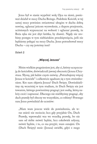 Trzy poziomy relacji 89
Jezus był w stanie wypełnić wolę Ojca na ziemi, ponie-
waż działał w mocy Ducha Bożego. Podobnie Kościół, w tej
samej mocy powinien zwiastować ubogim w duchu dobrą
nowinę, ogłaszać jeńcom wyzwolenie, a ślepym przejrzenie,
uciśnionych wypuszczać na wolność i ogłaszać prawdę, że
Boża ręka nie jest zbyt krótka, by zbawić. Nigdy nie zro-
bimy postępu w tym niebiańskim przedsięwzięciu, jeśli nie
będziemy polegać na mocy Ducha. Jezus potrzebował mocy
Ducha – czy my jesteśmy inni?
Dzień 2
„Więcej Jezusa”
Moim wielkim pragnieniem jest, aby ci, którzy uczęszcza-
ją do kościołów, doświadczali jawnej obecności Jezusa Chry-
stusa. Słyszę, jak ludzie często mówią: „Potrzebujemy więcej
Jezusa w kościele” i całkowicie zgadzam się z tym stwierdze-
niem. Kto nam objawia Jezusa? Duch Święty. Dowiedzieli-
śmy się wcześniej w tym studium, że Duch Święty nie jest
towarem, którego powinniśmy pragnąć; jest osobą, którą na-
leży czcić i zapraszać. Dlaczego nie mielibyśmy pragnąć, aby
duch prawdy był obecny we wszystkim, co robimy? Pewnego
razu Jezus powiedział do uczniów:
„Mam wam jeszcze wiele do powiedzenia, ale te-
raz znieść nie możecie; lecz gdy przyjdzie On, Duch
Prawdy, wprowadzi was we wszelką prawdę, bo nie
sam od siebie mówić będzie, lecz cokolwiek usłyszy,
mówić będzie, i to, co ma przyjść, wam oznajmi. On
(Duch Święty) mnie (Jezusa) uwielbi, gdyż z mego
 