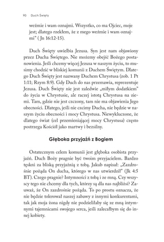 90 Duch Święty90 Duch Święty
weźmie i wam oznajmi. Wszystko, co ma Ojciec, moje
jest; dlatego rzekłem, że z mego weźmie i wam oznaj-
mi” ( Jn 16:12-15).
Duch Święty uwielbia Jezusa. Syn jest nam objawiony
przez Ducha Świętego. Nie możemy obejść Bożego posta-
nowienia. Jeśli chcemy więcej Jezusa w naszym życiu, to mu-
simy chodzić w bliskiej komunii z Duchem Świętym. Dlate-
go Duch Święty jest nazwany Duchem Chrystusa (zob. 1 Pt
1:11; Rzym 8:9). Gdy Duch do nas przemawia, reprezentuje
Jezusa. Duch Święty nie jest zaledwie „miłym dodatkiem”
do życia w Chrystusie, ale raczej istotą Chrystusa na zie-
mi. Tam, gdzie nie jest czczony, tam nie ma objawienia Jego
obecności. Dlatego, jeśli nie czcimy Ducha, nie będzie w na-
szym życiu obecności i mocy Chrystusa. Niewykluczone, że
dlatego świat (cel przemieniającej mocy Chrystusa) często
postrzega Kościół jako martwy i bezsilny.
Głęboka przyjaźń z Bogiem
Ostatecznym celem komunii jest głęboka osobista przy-
jaźń. Duch Boży pragnie być twoim przyjacielem. Bardzo
tęskni za bliską przyjaźnią z tobą. Jakub napisał: „Zazdro-
śnie pożąda On ducha, którego w nas utwierdził” (Jk 4:5
BT). Czego pragnie? Intymności z tobą i ze mną. Czy wszy-
scy tego nie chcemy dla tych, którzy są dla nas najbliżsi? Za-
uważ, że On zazdrośnie pożąda. To po prostu oznacza, że
nie będzie tolerował naszej zabawy z innymi konkurentami,
tak jak moja żona nigdy nie podzieliłaby się ze mną intym-
nymi tajemnicami swojego serca, jeśli zalecałbym się do in-
nej kobiety.
 