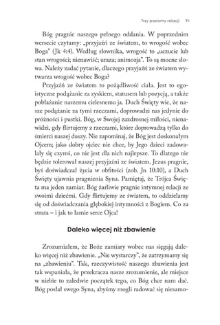 Trzy poziomy relacji 91
Bóg pragnie naszego pełnego oddania. W poprzednim
wersecie czytamy: „przyjaźń ze światem, to wrogość wobec
Boga” (Jk 4:4). Według słownika, wrogość to „uczucie lub
stan wrogości; nienawiść; uraza; animozja”. To są mocne sło-
wa. Należy zadać pytanie, dlaczego przyjaźń ze światem wy-
twarza wrogość wobec Boga?
Przyjaźń ze światem to pożądliwość ciała. Jest to ego-
istyczne podążanie za zyskiem, statusem lub pozycją, a także
pobłażanie naszemu cielesnemu ja. Duch Święty wie, że na-
sze podążanie za tymi rzeczami, doprowadzi nas jedynie do
próżności i pustki. Bóg, w Swojej zazdrosnej miłości, niena-
widzi, gdy flirtujemy z rzeczami, które doprowadzą tylko do
śmierci naszej duszy. Nie zapominaj, że Bóg jest doskonałym
Ojcem; jako dobry ojciec nie chce, by Jego dzieci zadowa-
lały się czymś, co nie jest dla nich najlepsze. To dlatego nie
będzie tolerował naszej przyjaźni ze światem. Jezus pragnie,
byś doświadczał życia w obfitości (zob. Jn 10:10), a Duch
Święty ujawnia pragnienia Syna. Pamiętaj, że Trójca Świę-
ta ma jeden zamiar. Bóg żarliwie pragnie intymnej relacji ze
swoimi dziećmi. Gdy flirtujemy ze światem, to oddzielamy
się od doświadczania głębokiej intymności z Bogiem. Co za
strata – i jak to łamie serce Ojca!
Daleko więcej niż zbawienie
Zrozumiałem, że Boże zamiary wobec nas sięgają dale-
ko więcej niż zbawienie. „Nie wystarczy”, że zatrzymamy się
na „zbawieniu”. Tak, rzeczywistość naszego zbawienia jest
tak wspaniała, że przekracza nasze zrozumienie, ale miejsce
w niebie to zaledwie początek tego, co Bóg chce nam dać.
Bóg posłał swego Syna, abyśmy mogli radować się niesamo-
 
