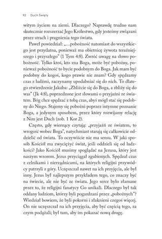 92 Duch Święty92 Duch Święty
witym życiem na ziemi. Dlaczego? Naprawdę trudno nam
skutecznie rozszerzać Jego Królestwo, gdy jesteśmy związani
przez strach i pragnienia tego świata.
Paweł powiedział: „…pobożność natomiast do wszystkie-
go jest przydatna, ponieważ ma obietnicę żywota teraźniej-
szego i przyszłego” (1 Tym 4:8). Zwróć uwagę na słowo po-
bożność. Tylko ktoś, kto zna Boga, może być pobożny, po-
nieważ pobożność to bycie podobnym do Boga. Jak mam być
podobny do kogoś, kogo prawie nie znam? Gdy spędzamy
czas z ludźmi, zaczynamy upodabniać się do nich. To dlate-
go stwierdzenie Jakuba: „Zbliżcie się do Boga, a zbliży się do
was” (Jk 4:8), poprzedzone jest słowami o przyjaźni ze świa-
tem. Bóg chce spędzać z tobą czas, abyś mógł stać się podob-
ny do Niego. Stajemy się pobożni poprzez intymne poznanie
Boga, a jedynym sposobem, przez który rozwijamy relację
z Nim jest Duch (zob. 1 Kor 2).
Często, gdy wierzący czytają: „przyjaźń ze światem, to
wrogość wobec Boga”, natychmiast starają się całkowicie od-
dzielić od świata. To oczywiście nie ma sensu. W jaki spo-
sób Kościół ma zwyciężyć świat, jeśli oddzieli się od ludz-
kości? Jako Kościół musimy spoglądać na Jezusa, który jest
naszym wzorem. Jezus przyciągał zgubionych. Spędzał czas
z celnikami i nierządnicami, na których religijni przywód-
cy patrzyli z góry. Uczęszczał nawet na ich przyjęcia, ale był
inny. Jezus był najlepszym przykładem tego, co znaczy być
na świecie, ale nie być ze świata. Jego serce było złamane
przez to, że religijni fanatycy Go unikali. Dlaczego był tak
oddany ludziom, którzy byli pogardzani przez „pobożnych”?
Wiedział bowiem, że byli pokorni i złaknieni czegoś więcej.
On nie uczęszczał na ich przyjęcia, aby być częścią tego, za
czym podążali; był tam, aby im pokazać nową drogę.
 