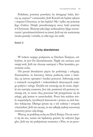 Trzy poziomy relacji 93
Podobnie, jesteśmy powołani, by dosięgnąć ludzi, któ-
rzy są „zepsuci” i niemoralni. Jeśli Kościół nie będzie rękami
i stopami Chrystusa, to kto będzie? My i tylko my jesteśmy
Jego Ciałem. Dzięki przeobrażającej mocy łaski jesteśmy
w Chrystusie. Służymy jako Jego ambasadorzy (Jego rozsze-
rzenie i przedstawicielstwo) na ziemi. Jeśli my nie zaniesiemy
światu prawdy i światła, to nikt tego nie zrobi.
Dzień 3
Cichy dżentelmen
W trakcie mojego podążania za Duchem Świętym, od-
kryłem, że jest On dżentelmenem. Nigdy nie narzuca nam
swojej woli. Jeśli nie chcemy nawiązać z Nim kontaktu, po-
zostanie cicho.
Od ponad dwudziestu pięciu lat podróżuję i usługuję.
Zauważyłem, że kierowcy, którzy podwożą mnie z lotni-
ska, są zawsze uprzejmi i bardzo pomocni. Informują mnie
o ważnych szczegółach i wskazówkach dotyczących moje-
go pobytu i usługi. Zwykle nie zwracają się do mnie, dopó-
ki nie nawiążę rozmowy. Jest tak, ponieważ ich pastorzy in-
struują ich, że może chcę pracować lub przygotować się do
usługi, gdy jestem w samochodzie. Przez lata miałem wie-
lu wspaniałych, życzliwych kierowców i jestem za nich bar-
dzo wdzięczny. Dlatego pytam się o ich rodziny i związek
z kościołem. Jeśli nie zacznę, to nie odbędę żadnej sensownej
rozmowy przez całą drogę.
Wierzę, że podobną cechę ma Duch Święty. On nie zwró-
ci się do nas, zanim nie będziemy gotowi, by usłyszeć Jego
głos. Jeśli my nie podejmiemy rozmowy z Nim, to on pozo-
 