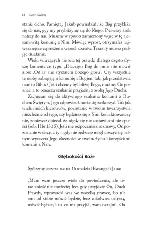 94 Duch Święty94 Duch Święty
stanie cicho. Pamiętaj, Jakub powiedział, że Bóg przybliża
się do nas, gdy my przybliżymy się do Niego. Pierwszy krok
należy do nas. Musimy w sposób zamierzony wejść w tę nie-
samowitą komunię z Nim. Mówiąc wprost, otrzymałeś naj-
ważniejsze zaproszenie wszech czasów. Teraz ty musisz pod-
jąć działanie.
Wielu wierzących nie zna tej prawdy, dlatego często sły-
szę komentarze typu: „Dlaczego Bóg do mnie nie mówi?
albo: „Od lat nie słyszałem Bożego głosu”. Czy wszystkie
te osoby zabiegają o komunię z Bogiem tak, jak przedstawia
nam to Biblia? Jeśli chcemy być bliżej Boga, musimy Go po-
znać, a to oznacza szukanie przyjaźni z osobą Jego Ducha.
Zachęcam cię do aktywnego szukania komunii z Du-
chem Świętym. Jego odpowiedź może cię zaskoczyć. Tak jak
wielu moich kierowców, pozostanie w twoim towarzystwie
niezależnie od tego, czy będziesz się z Nim kontaktować czy
nie, ponieważ obiecał, że nigdy cię nie zostawi, ani nie opu-
ści (zob. Hbr 13:15). Jeśli nie rozpoczniesz rozmowy, On po-
zostanie w ciszy, a ty nigdy nie będziesz mógł cieszyć się peł-
nym wyrazem Jego obecności w twoim życiu i korzyściami
komunii z Nim.
Głębokości Boże
Spójrzmy jeszcze raz na 16 rozdział Ewangelii Jana:
„Mam wam jeszcze wiele do powiedzenia, ale te-
raz znieść nie możecie; lecz gdy przyjdzie On, Duch
Prawdy, wprowadzi was we wszelką prawdę, bo nie
sam od siebie mówić będzie, lecz cokolwiek usłyszy,
mówić będzie, i to, co ma przyjść, wam oznajmi. On
 