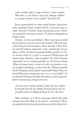 Trzy poziomy relacji 95
mnie uwielbi, gdyż z mego weźmie i wam oznajmi.
Wszystko, co ma Ojciec, moje jest; dlatego rzekłem,
że z mego weźmie i wam oznajmi” (Jn 16:12-15).
Jezus wypowiedział te słowa przed Swoim ukrzyżowa-
niem, spędzając Swoje ostatnie chwile z uczniami; tego sa-
mego wieczoru Chrystus został aresztowany przez żołnie-
rzy rzymskich i skazany na śmierć. Ta chwila zasługiwała na
ważkie słowa.
Zauważ, że Jezus powiedział: „Mam wam jeszcze wiele
do powiedzenia, ale teraz znieść nie możecie”. Dla tych męż-
czyzn Chrystus był wszystkim. Przez lata byli z Nim. Każ-
dy zostawił rodzinę, przyjaciół i swoje zamiłowania, by po-
dążać za Nim. Uczniowie prawdopodobnie myśleli: Co jesz-
cze musimy zrobić, by w pełni to zrozumieć? Wtedy Jezus dał
niesamowitą obietnicę: „Gdy przyjdzie On, Duch Prawdy,
wprowadzi was we wszelką prawdę” (w. 13). Innymi słowy:
„Mimo iż jestem teraz z wami (w ciele), nie jesteście w sta-
nie przyjąć wszystkiego, co chcę wam dać. Dlatego posyłam
Ducha Świętego, który będzie wypowiadał Moje słowa, ob-
jawiał Moją wolę i przygotuje was na to, co ma nadejść”. Co
za obietnica! Przypomnij sobie słowa Jezusa, które wypowie-
dział wcześniej tego samego wieczoru:
„Lecz Ja wam mówię prawdę: Lepiej dla was, żebym
Ja odszedł. Bo jeśli nie odejdę, Pocieszyciel do was nie
przyjdzie, jeśli zaś odejdę, poślę go do was” (Jn 16:7).
Mam nadzieję, że te słowa zaczynają nabierać dla ciebie
nowego znaczenia. Bóg się nie zgrywa – przeciwnie. Wszy-
scy pragniemy być intymnie poznani przez tych, których ko-
 