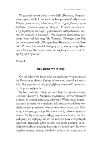 Trzy poziomy relacji 97
W gruncie rzeczy Jezus stwierdził: „Tomaszu, błogosła-
wiona grupa osób, która uwierzy bez patrzenia”. Myślałem:
Chryste, jesteś surowy. Mam na myśli to, że gość płaszczy się na
podłodze. Wyraźnie czuje się okropnie. Przecież nawrócił się,
a Ty popatrzyłeś na niego i powiedziałeś: „Błogosławieni, któ-
rzy nie widzieli, a uwierzyli”. Nie mogłem zrozumieć, dla-
czego Jezus był tak srogi dla Tomasza. Pewnego dnia Pan
do mnie przemówił: „Nie zganiłem Tomasza; stwierdziłem
fakt. Poziom intymności dostępny tym, którzy znają Mnie
przez Mojego Ducha jest znacznie większy niż poznanie fi-
zycznymi zmysłami”.
Dzień 4
Trzy poziomy relacji
Co tak właściwie Jezus miał na myśli, gdy wypowiedział
do Tomasza te słowa? Zanim odpowiem, pozwól mi wyja-
śnić, dlaczego można osiągnąć głębszą intymność przez wia-
rę niż przez oglądanie.
Są trzy poziomy relacji: poziom fizyczny, poziom duszy
i poziom duchowy. Najniższy (najbardziej powierzchowny)
poziom, to poziom naturalny i fizyczny. Wiele relacji roman-
tycznych zaczyna się z myślami, takimi jak: ona dobrze wy-
gląda, on jest przystojny, więc powinniśmy się poznać. Nie-
stety, wiele par, gdy się pobiera, ma relację tylko na tym po-
ziomie. Myślą następująco: Mogę zignorować fakt, że nie do-
gadujemy się najlepiej, lub że nie rozmawiamy o wspólnych
sprawach, tematach, gdyż on albo ona mnie pociąga. W ta-
kich przypadkach poziom duszy nie jest rozwinięty. Dzwony
weselne brzmią, miesiąc miodowy kończy się, a zaczyna się
 