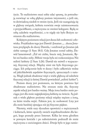 98 Duch Święty98 Duch Święty
życie. To małżeństwo musi sobie zdać sprawę, że potrzebu-
ją rozwinąć ze sobą głębszy poziom intymności, a jeśli nie,
to doświadczą niedoli w swoim życiu. Jeśli nie zaangażują się
w głębszy związek, kobieta rozwinie swoje zainteresowania
z przyjaciółkami, a mężczyzna ze swoimi kolegami. Będą ze
sobą zaledwie współistnieć, a to nigdy nie było Bożym za-
miarem dla małżeństwa.
Kolejnym poziomem relacji jest dusza lub osobowość czło-
wieka. Przykładem tego jest Dawid i Jonatan: „…dusza Jona-
tana przylgnęła do duszy Dawida, i umiłował go Jonatan jak
siebie samego (1 Sam 18:1). Gdy Jonatan został zabity, Da-
wid lamentował: „Żal mi ciebie, bracie mój, Jonatanie, By-
łeś mi bardzo miły; Miłość twoja była mi rozkoszniejsza Niż
miłość kobiety (2 Sam 1:26). Dawid nie mówił o wypaczo-
nej, fizycznej relacji. Między nimi nie było fizycznego po-
ciągu. Ich połączenie było w duszy i było całkowicie wolne
od jakichkolwiek aspektów fizycznych, sprzecznych z natu-
rą. Mogli jednak zbudować więź o wiele głębszą od zaledwie
fizycznej relacji (o której Dawid powiedział „miłość kobiet”).
Poziom duszy jest poziomem, na którym powinno być
zbudowane małżeństwo. Nie zrozum mnie źle, fizyczny
aspekt relacji jest bardzo ważny. Moja żona bardzo mnie po-
ciąga; jest dla mnie najpiękniejszą kobietą na świecie. Są jed-
nak o wiele głębsze poziomy relacji między mężem a żoną,
na które trzeba wejść. Faktem jest, że osobowość Lizy jest
dla mnie bardziej ujmująca niż jej fizyczne piękno.
Niestety, wiele razy słyszałem opowieści o mężczyznach
i kobietach, które opuściły swoich współmałżonków dla ko-
goś, kogo poznały przez Internet. Kilka lat temu głosiłem
w pewnym kościele i po nabożeństwie podszedł do mnie
mężczyzna z sześciorgiem dzieci. Dwoje było w jego ramio-
 
